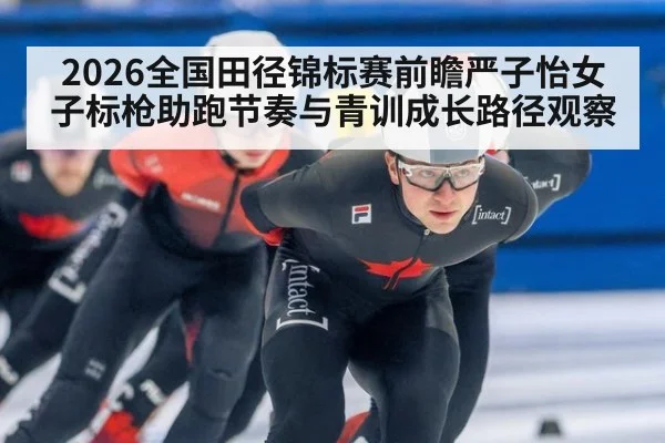 2026全国田径锦标赛前瞻严子怡女子标枪助跑节奏与青训成长路径观察